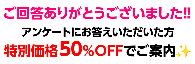 ご回答ありがとうございました‼アンケートにお答えいただいた方 特別価格50%OFFでご案内!